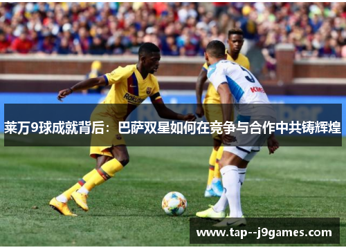 莱万9球成就背后：巴萨双星如何在竞争与合作中共铸辉煌