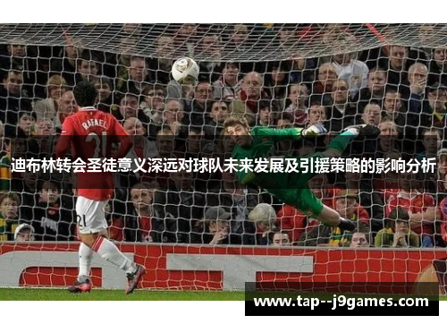 迪布林转会圣徒意义深远对球队未来发展及引援策略的影响分析 迪布林转会圣徒意义深远对球队未来发展及引援策略的影响分析