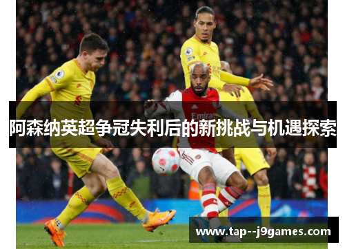 阿森纳英超争冠失利后的新挑战与机遇探索