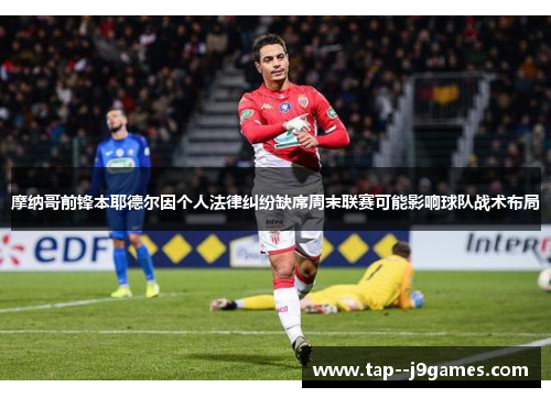摩纳哥前锋本耶德尔因个人法律纠纷缺席周末联赛可能影响球队战术布局 摩纳哥前锋本耶德尔因个人法律纠纷缺席周末联赛可能影响球队战术布局