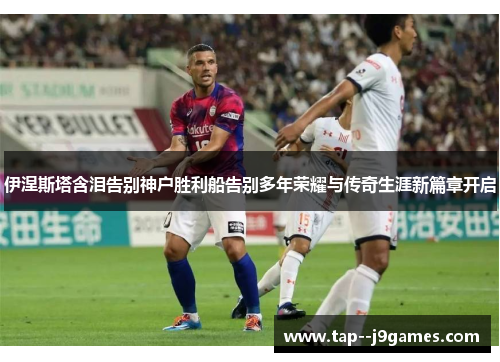 伊涅斯塔含泪告别神户胜利船告别多年荣耀与传奇生涯新篇章开启 伊涅斯塔含泪告别神户胜利船告别多年荣耀与传奇生涯新篇章开启