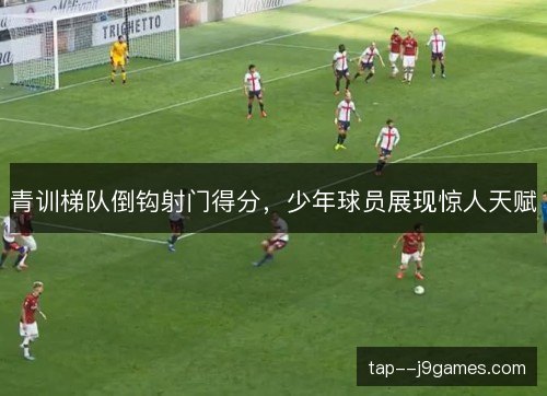 青训梯队倒钩射门得分，少年球员展现惊人天赋