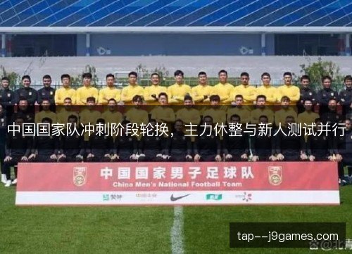 中国国家队冲刺阶段轮换,主力休整与新人测试并行 中国国家队冲刺阶段轮换,主力休整与新人测试并行